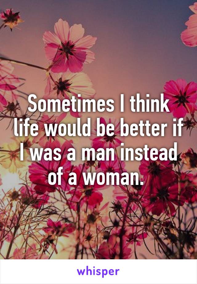 Sometimes I think life would be better if I was a man instead of a woman. 