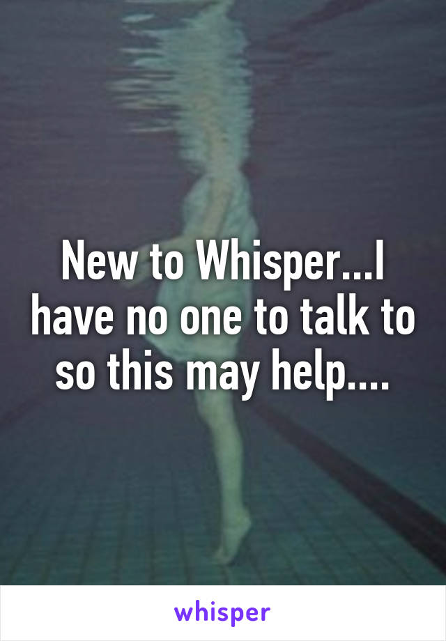 New to Whisper...I have no one to talk to so this may help....