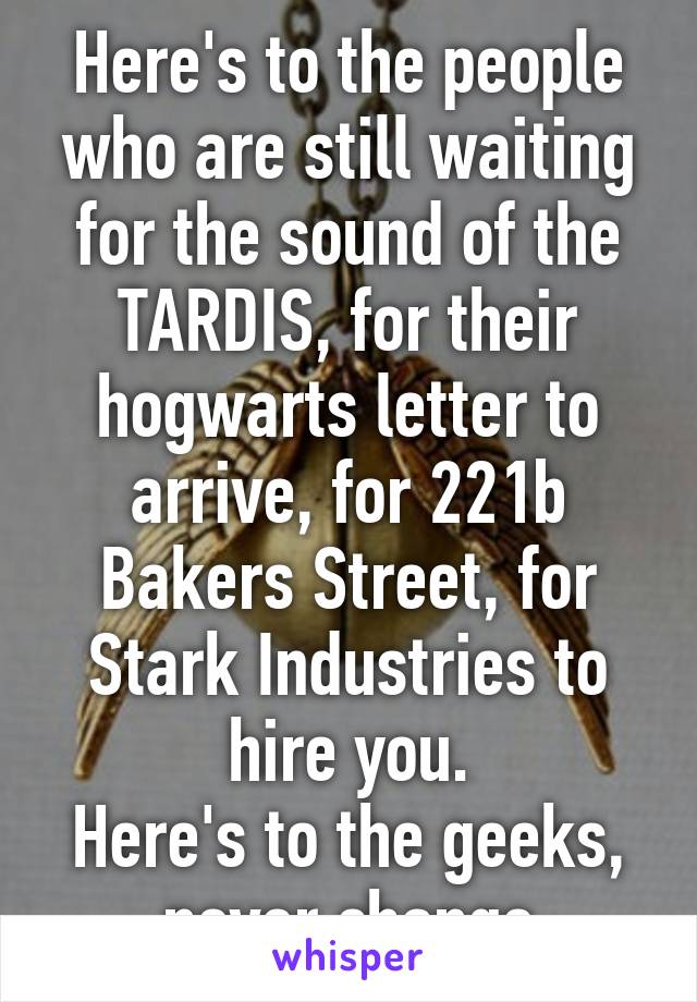 Here's to the people who are still waiting for the sound of the TARDIS, for their hogwarts letter to arrive, for 221b Bakers Street, for Stark Industries to hire you.
Here's to the geeks, never change