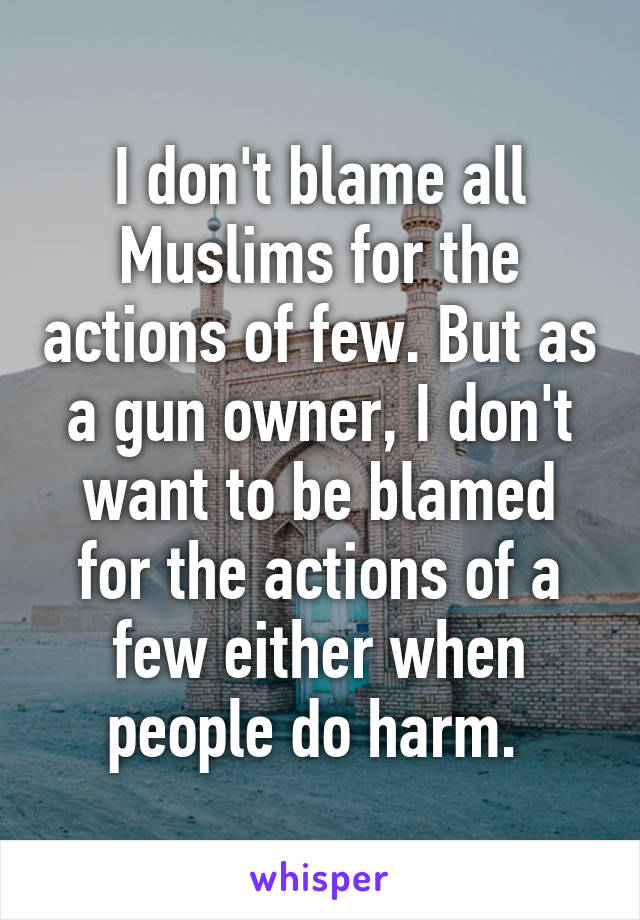 I don't blame all Muslims for the actions of few. But as a gun owner, I don't want to be blamed for the actions of a few either when people do harm. 