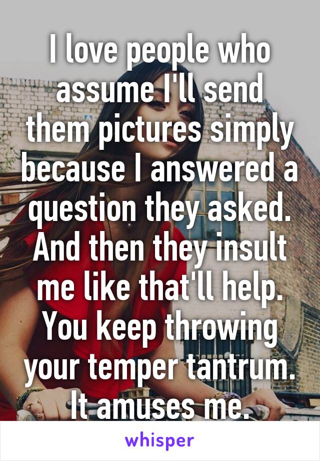 I love people who assume I'll send them pictures simply because I answered a question they asked. And then they insult me like that'll help. You keep throwing your temper tantrum. It amuses me.