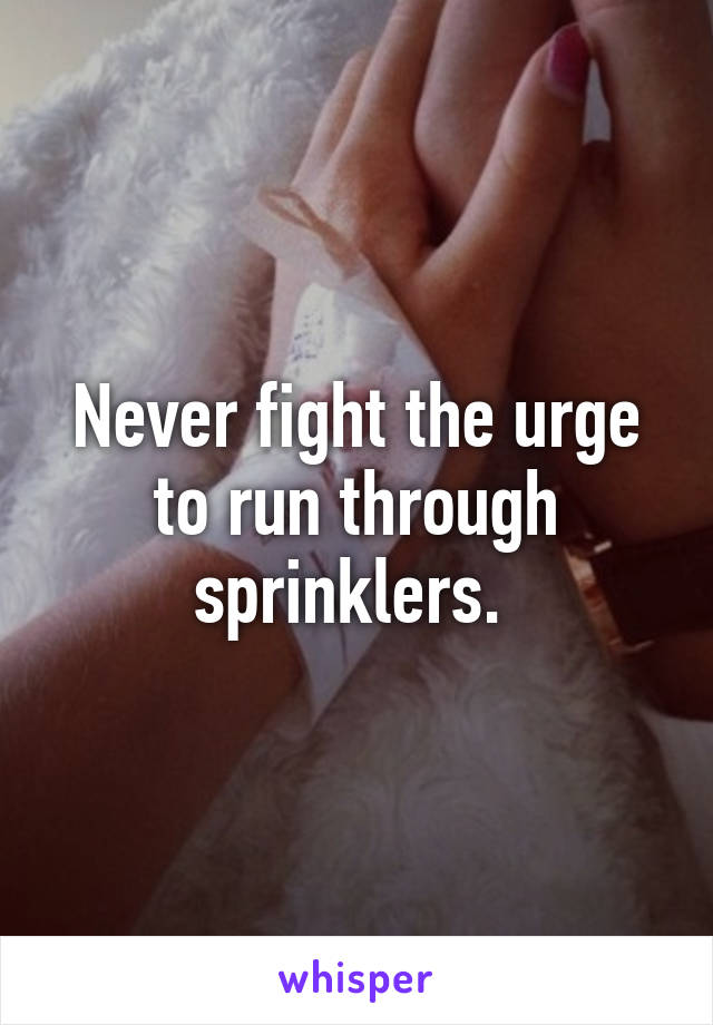 Never fight the urge to run through sprinklers. 
