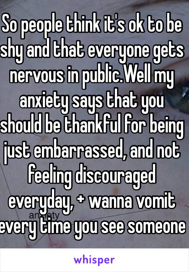 So people think it's ok to be shy and that everyone gets nervous in public.Well my anxiety says that you should be thankful for being just embarrassed, and not feeling discouraged everyday, + wanna vomit every time you see someone