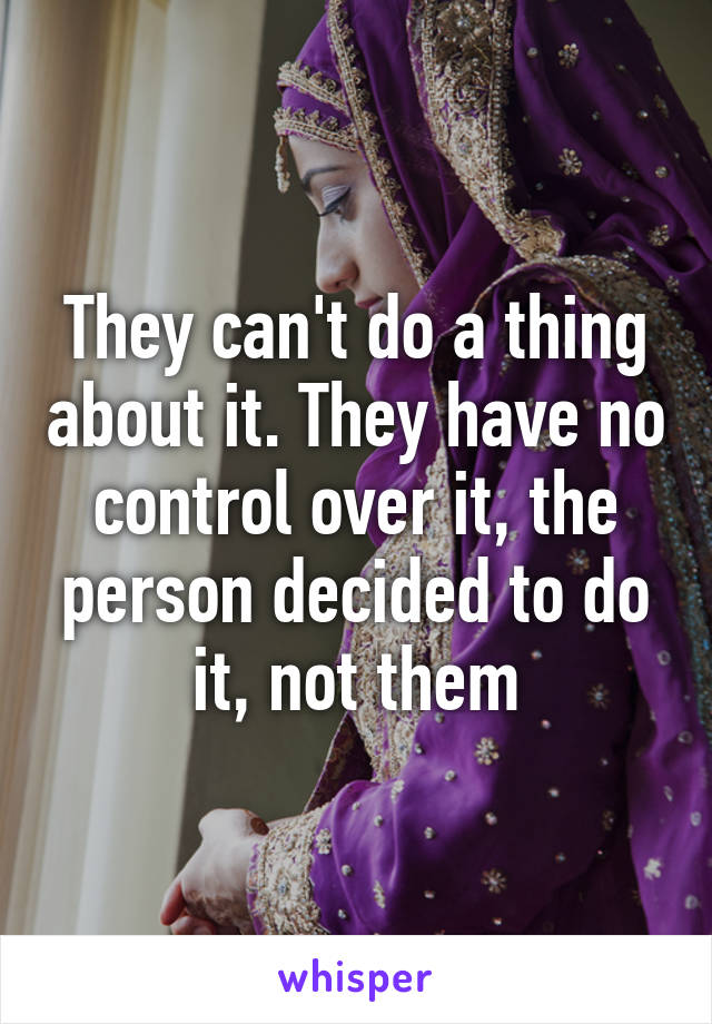 They can't do a thing about it. They have no control over it, the person decided to do it, not them
