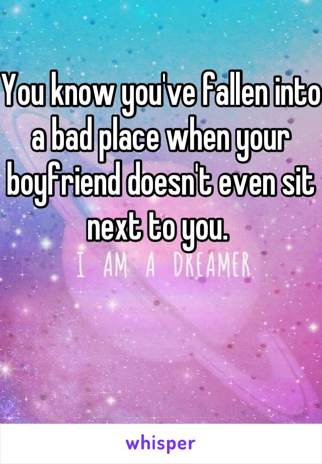 You know you've fallen into a bad place when your boyfriend doesn't even sit next to you. 