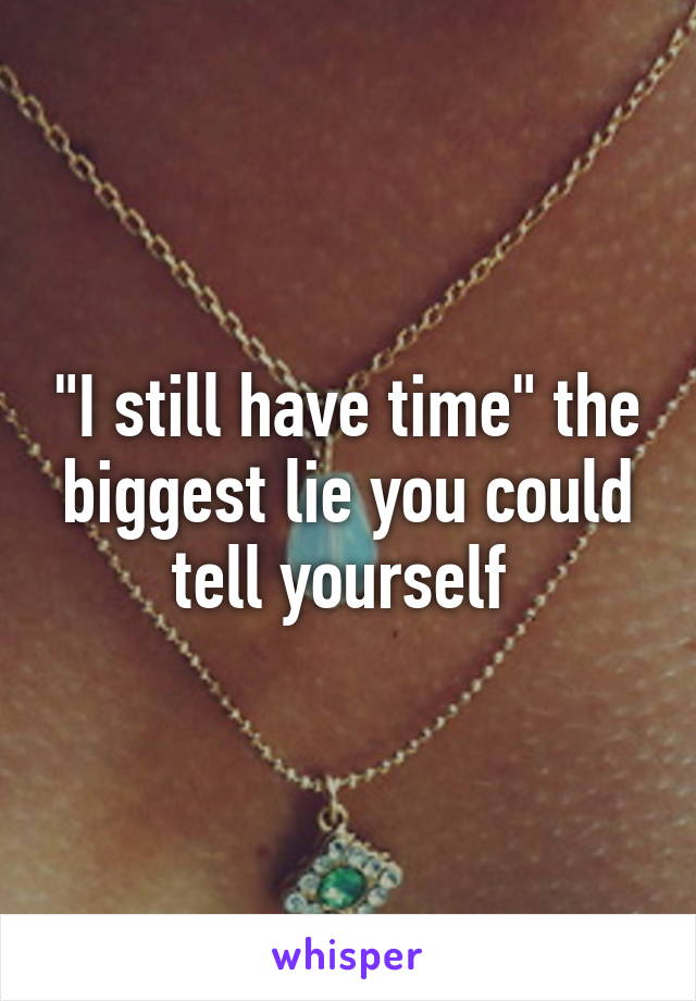 "I still have time" the biggest lie you could tell yourself 