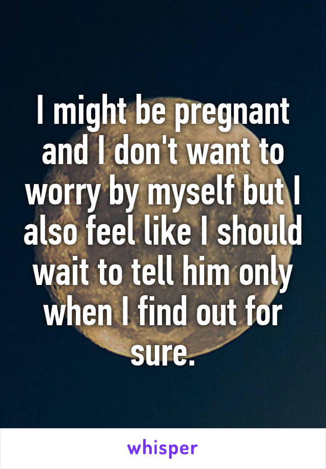 I might be pregnant and I don't want to worry by myself but I also feel like I should wait to tell him only when I find out for sure.