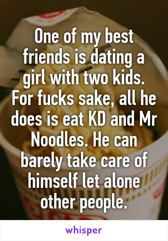 One of my best friends is dating a girl with two kids. For fucks sake, all he does is eat KD and Mr Noodles. He can barely take care of himself let alone other people.