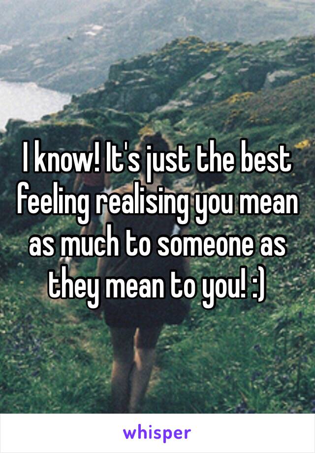 I know! It's just the best feeling realising you mean as much to someone as they mean to you! :)