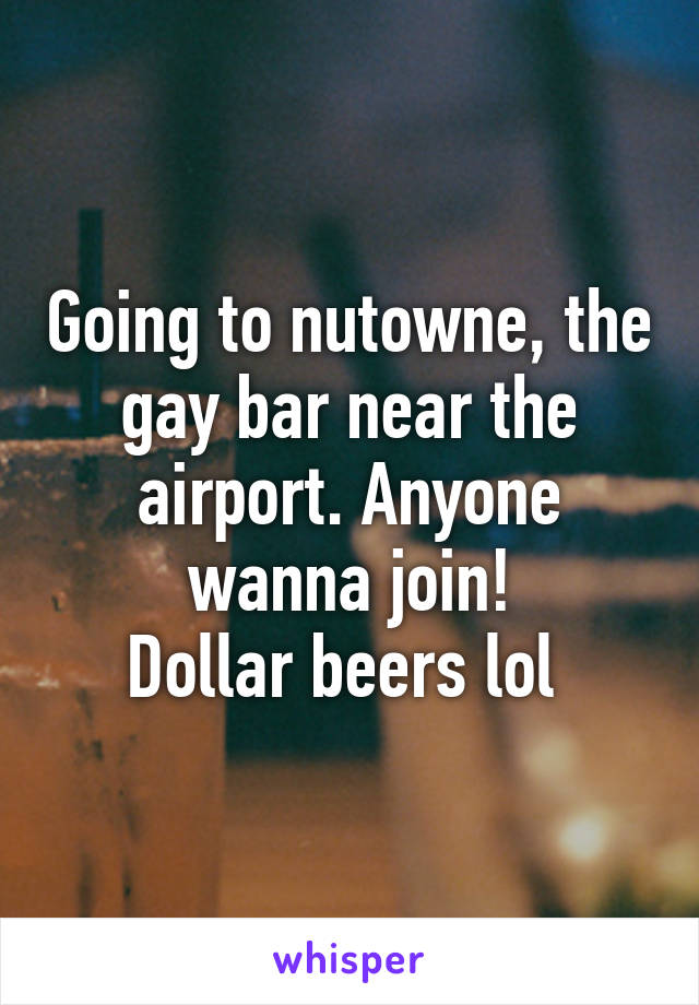 Going to nutowne, the gay bar near the airport. Anyone wanna join!
Dollar beers lol 