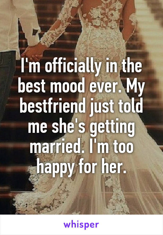 I'm officially in the best mood ever. My bestfriend just told me she's getting married. I'm too happy for her.