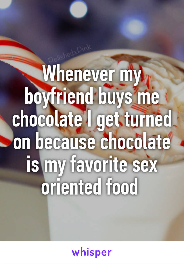 Whenever my boyfriend buys me chocolate I get turned on because chocolate is my favorite sex oriented food 