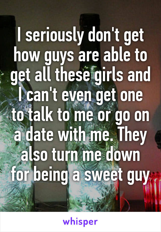 I seriously don't get how guys are able to get all these girls and I can't even get one to talk to me or go on a date with me. They also turn me down for being a sweet guy 