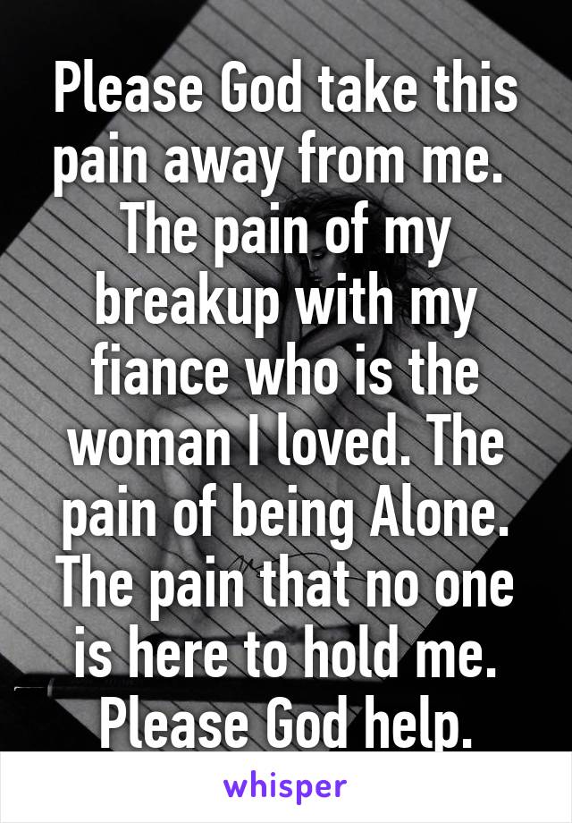 Please God take this pain away from me.  The pain of my breakup with my fiance who is the woman I loved. The pain of being Alone. The pain that no one is here to hold me. Please God help.