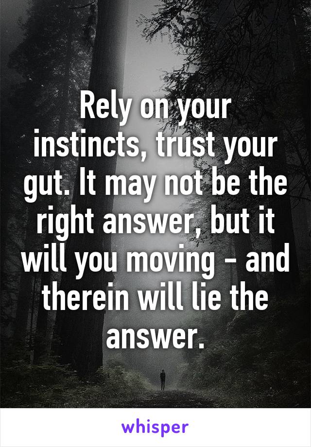 Rely on your instincts, trust your gut. It may not be the right answer, but it will you moving - and therein will lie the answer.