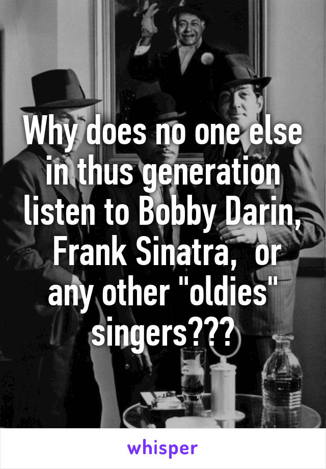 Why does no one else in thus generation listen to Bobby Darin,  Frank Sinatra,  or any other "oldies" singers???