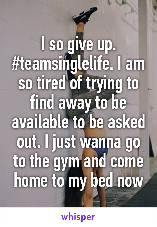 I so give up. #teamsinglelife. I am so tired of trying to find away to be available to be asked out. I just wanna go to the gym and come home to my bed now