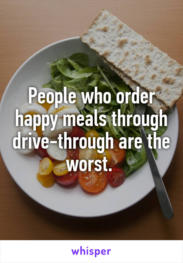 People who order happy meals through drive-through are the worst. 