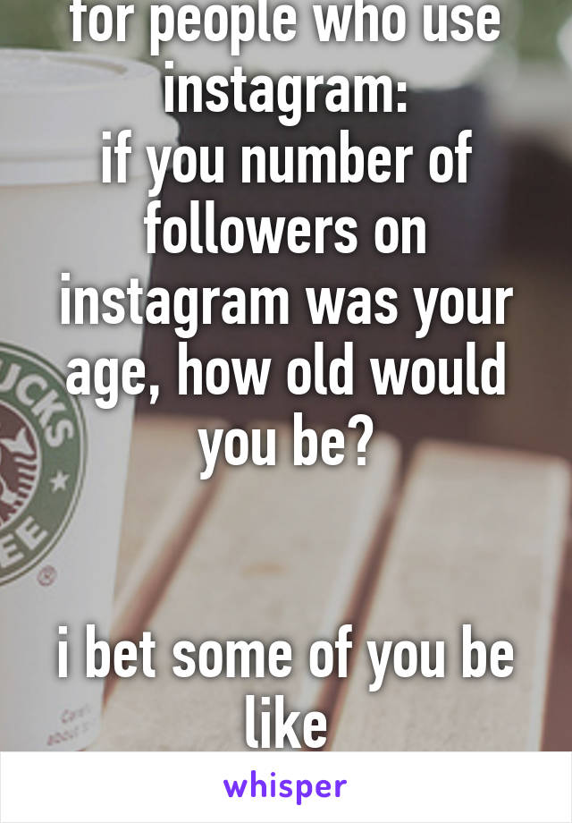 for people who use
instagram:
if you number of followers on instagram was your age, how old would you be?


i bet some of you be like
10.9 million XD