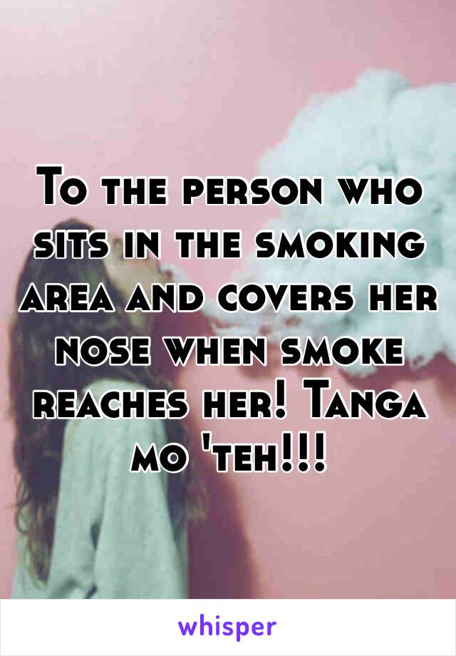 To the person who sits in the smoking area and covers her nose when smoke reaches her! Tanga mo 'teh!!!