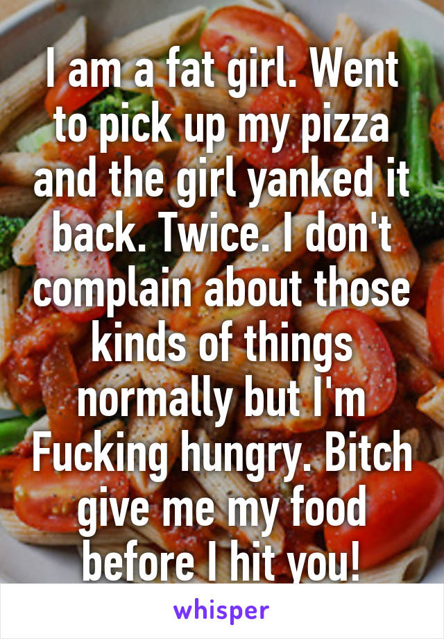 I am a fat girl. Went to pick up my pizza and the girl yanked it back. Twice. I don't complain about those kinds of things normally but I'm Fucking hungry. Bitch give me my food before I hit you!