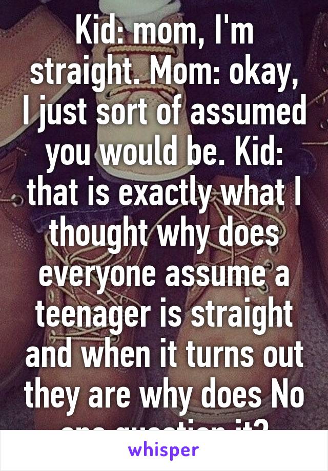 Kid: mom, I'm straight. Mom: okay, I just sort of assumed you would be. Kid: that is exactly what I thought why does everyone assume a teenager is straight and when it turns out they are why does No one question it?