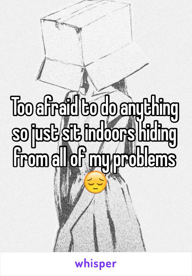 Too afraid to do anything so just sit indoors hiding from all of my problems 😔