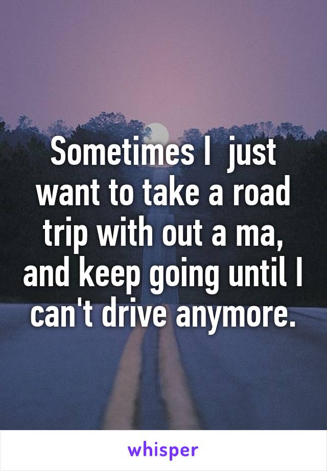 Sometimes I  just want to take a road trip with out a ma, and keep going until I can't drive anymore.
