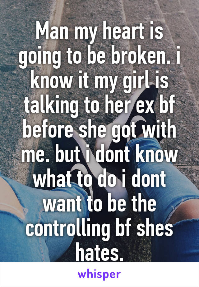 Man my heart is going to be broken. i know it my girl is talking to her ex bf before she got with me. but i dont know what to do i dont want to be the controlling bf shes hates.