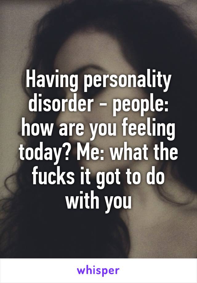 Having personality disorder - people: how are you feeling today? Me: what the fucks it got to do with you