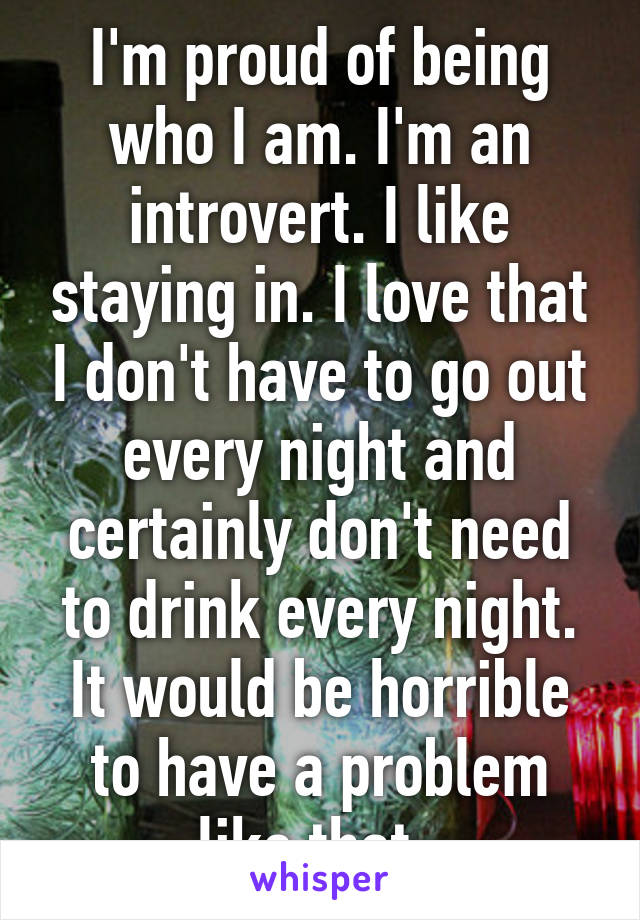 I'm proud of being who I am. I'm an introvert. I like staying in. I love that I don't have to go out every night and certainly don't need to drink every night. It would be horrible to have a problem like that. 
