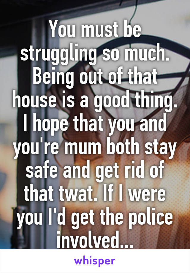 You must be struggling so much. Being out of that house is a good thing. I hope that you and you're mum both stay safe and get rid of that twat. If I were you I'd get the police involved...