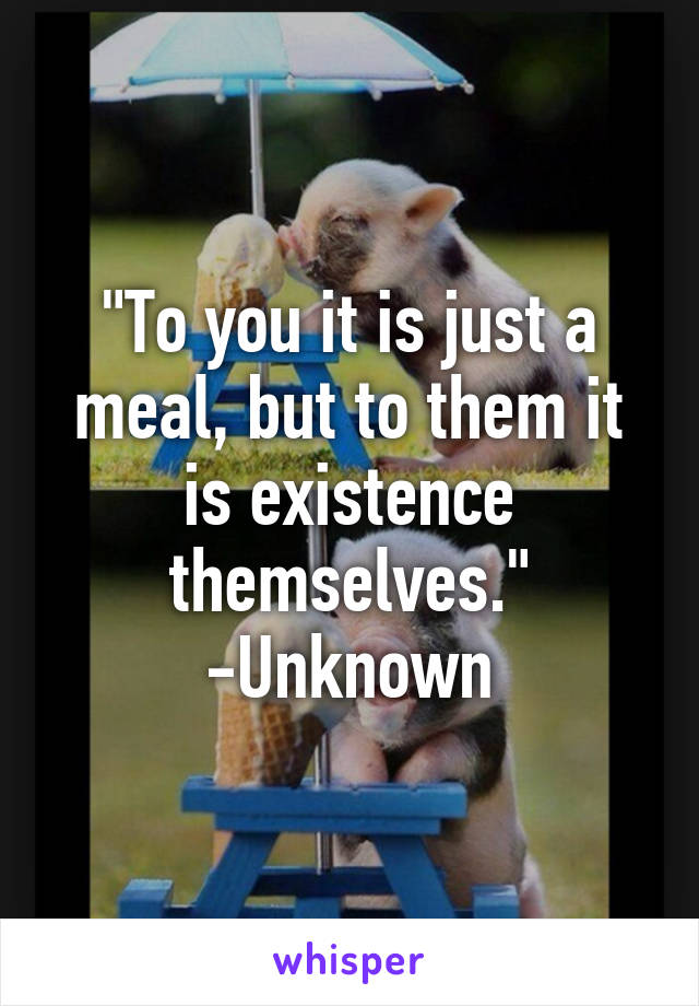 "To you it is just a meal, but to them it is existence themselves."
-Unknown