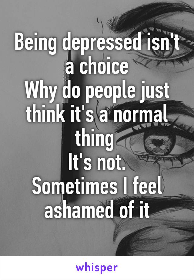 Being depressed isn't a choice
Why do people just think it's a normal thing 
It's not.
Sometimes I feel ashamed of it
