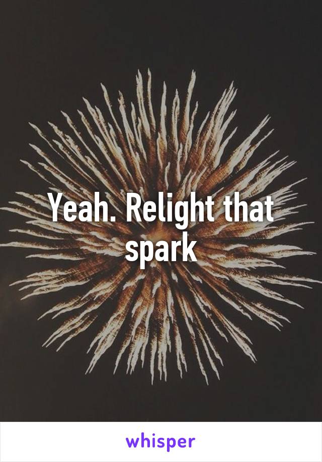 Yeah. Relight that spark