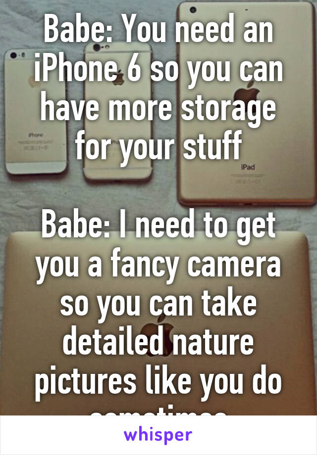 Babe: You need an iPhone 6 so you can have more storage for your stuff

Babe: I need to get you a fancy camera so you can take detailed nature pictures like you do sometimes