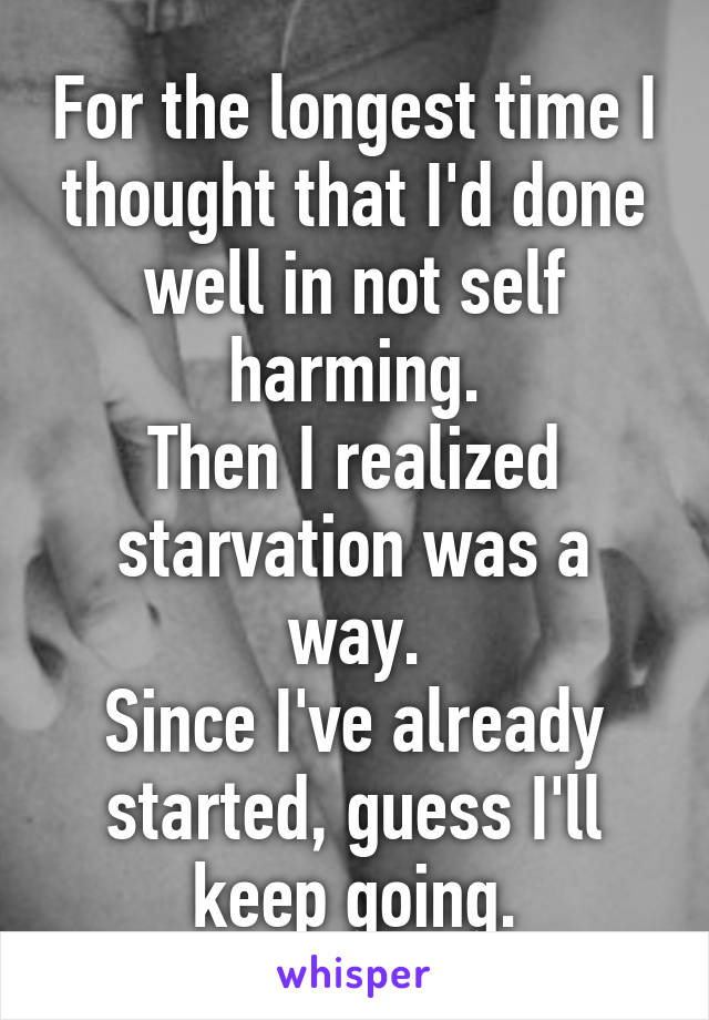 For the longest time I thought that I'd done well in not self harming.
Then I realized starvation was a way.
Since I've already started, guess I'll keep going.