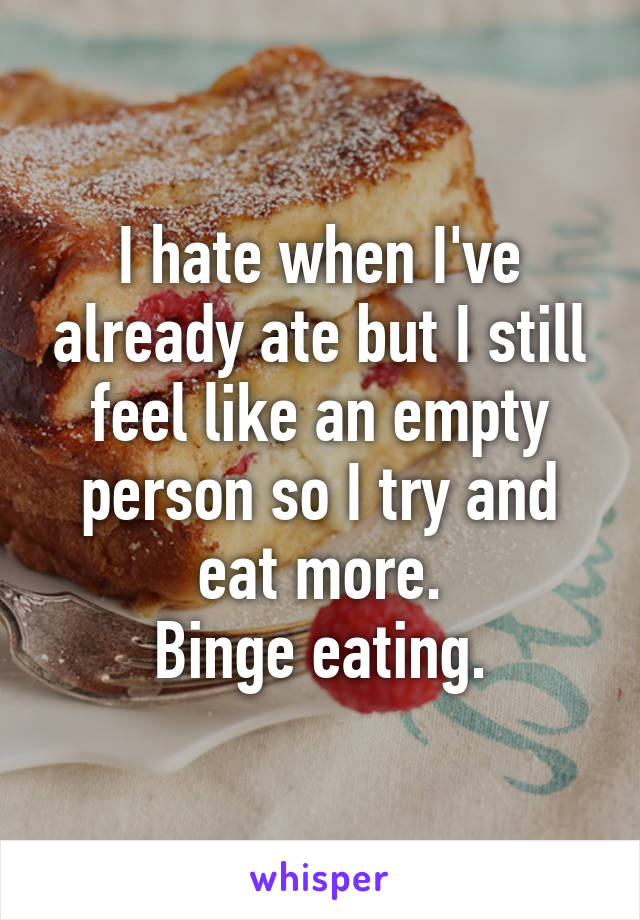 I hate when I've already ate but I still feel like an empty person so I try and eat more.
Binge eating.