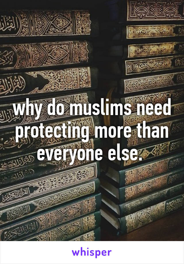why do muslims need protecting more than everyone else. 