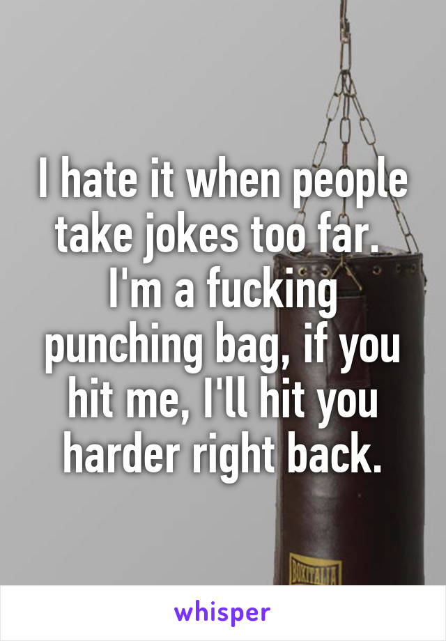 I hate it when people take jokes too far. 
I'm a fucking punching bag, if you hit me, I'll hit you harder right back.