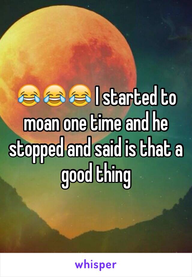 😂😂😂 I started to moan one time and he stopped and said is that a good thing 