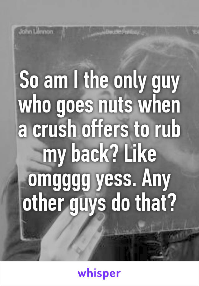 So am I the only guy who goes nuts when a crush offers to rub my back? Like omgggg yess. Any other guys do that?