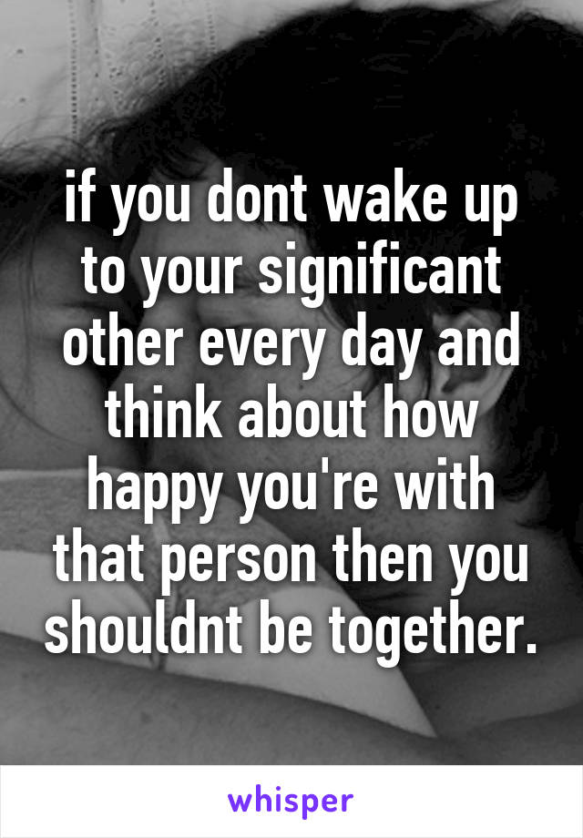 if you dont wake up to your significant other every day and think about how happy you're with that person then you shouldnt be together.