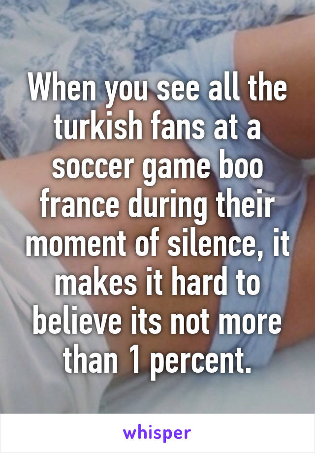 When you see all the turkish fans at a soccer game boo france during their moment of silence, it makes it hard to believe its not more than 1 percent.