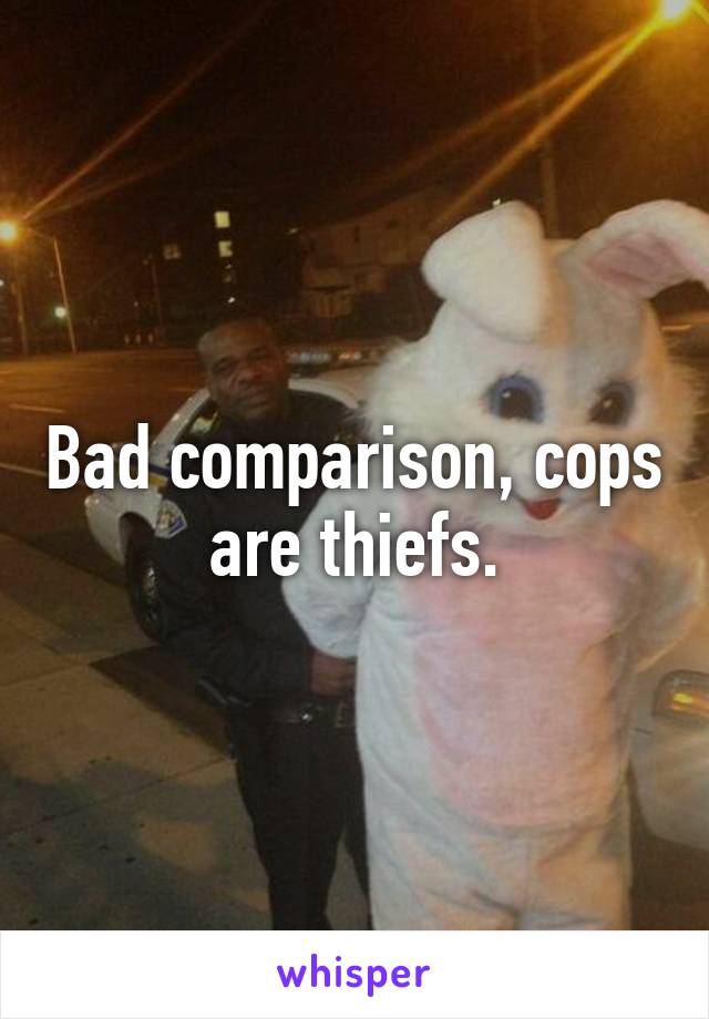 Bad comparison, cops are thiefs.