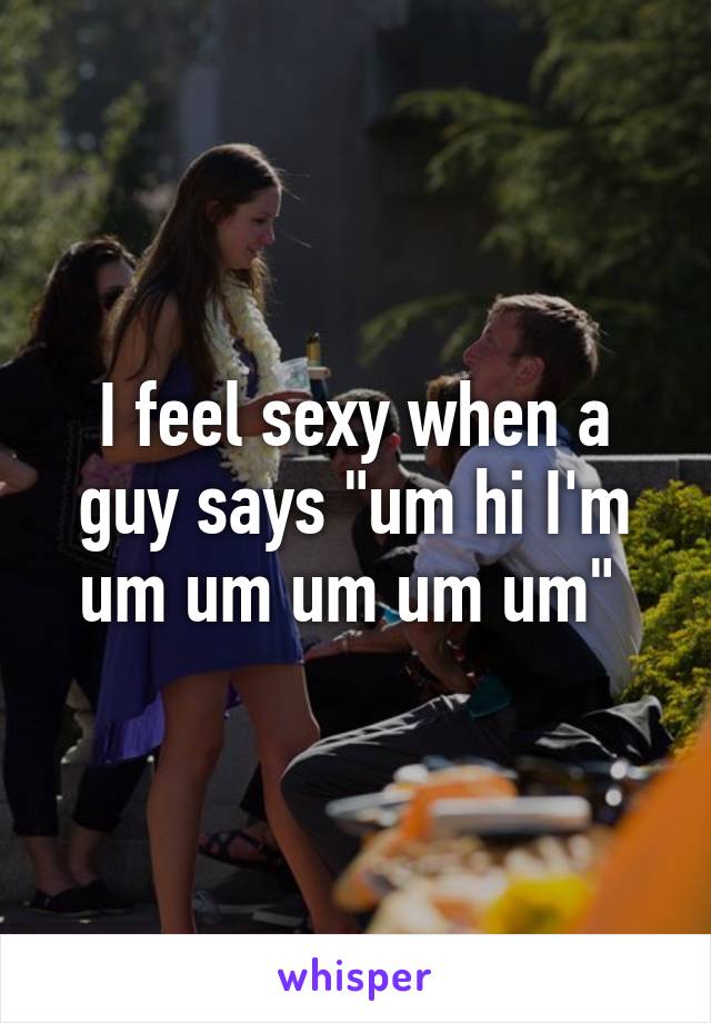 I feel sexy when a guy says "um hi I'm um um um um um" 