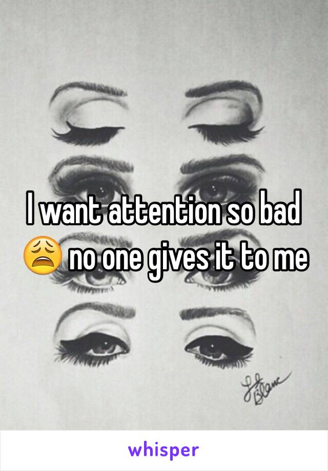 I want attention so bad 😩 no one gives it to me