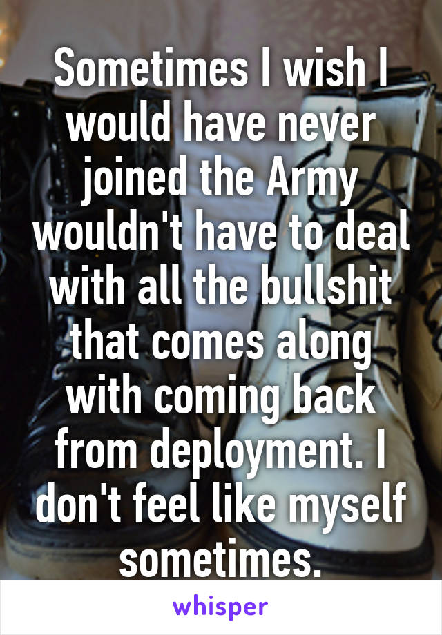 Sometimes I wish I would have never joined the Army wouldn't have to deal with all the bullshit that comes along with coming back from deployment. I don't feel like myself sometimes.