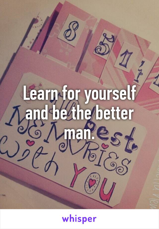 Learn for yourself and be the better man.