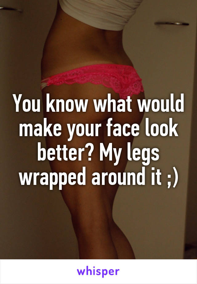 You know what would make your face look better? My legs wrapped around it ;)